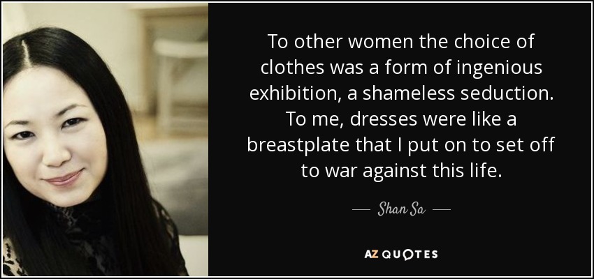 To other women the choice of clothes was a form of ingenious exhibition, a shameless seduction. To me, dresses were like a breastplate that I put on to set off to war against this life. - Shan Sa