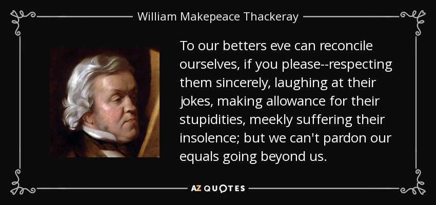 To our betters eve can reconcile ourselves, if you please--respecting them sincerely, laughing at their jokes, making allowance for their stupidities, meekly suffering their insolence; but we can't pardon our equals going beyond us. - William Makepeace Thackeray