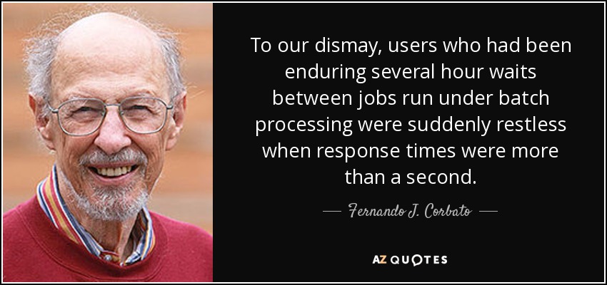 To our dismay, users who had been enduring several hour waits between jobs run under batch processing were suddenly restless when response times were more than a second. - Fernando J. Corbato