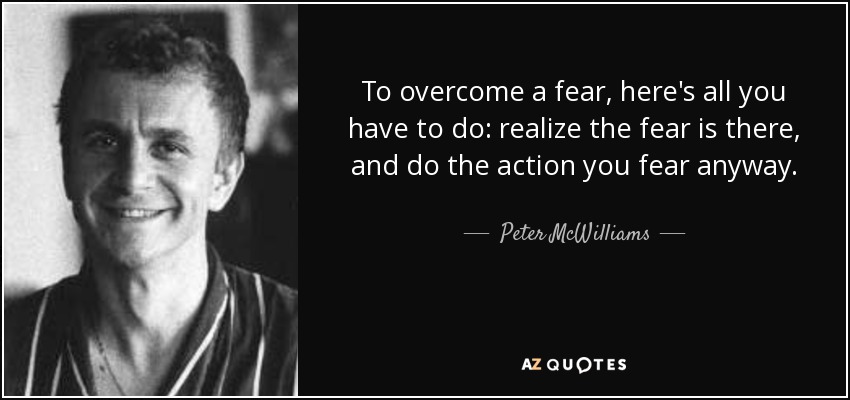 To overcome a fear, here's all you have to do: realize the fear is there, and do the action you fear anyway. - Peter McWilliams