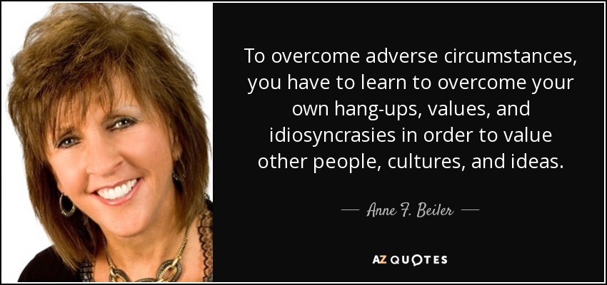 To overcome adverse circumstances, you have to learn to overcome your own hang-ups, values, and idiosyncrasies in order to value other people, cultures, and ideas. - Anne F. Beiler