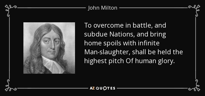 To overcome in battle, and subdue Nations, and bring home spoils with infinite Man-slaughter, shall be held the highest pitch Of human glory. - John Milton