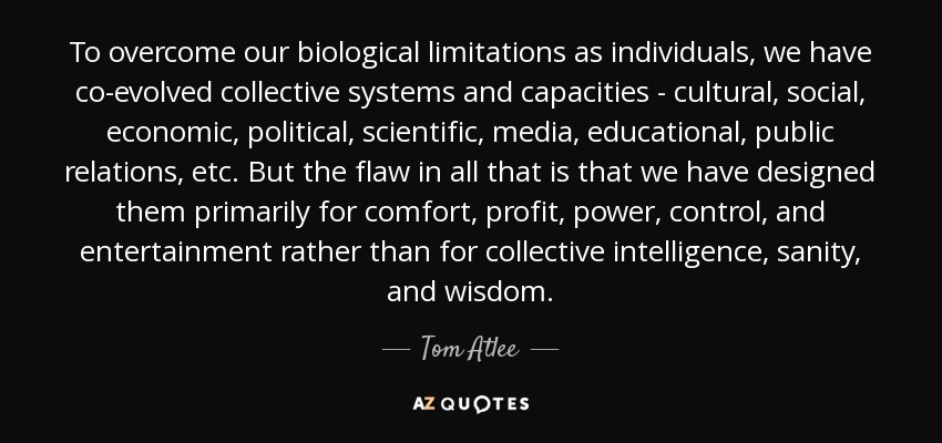 To overcome our biological limitations as individuals, we have co-evolved collective systems and capacities - cultural, social, economic, political, scientific, media, educational, public relations, etc. But the flaw in all that is that we have designed them primarily for comfort, profit, power, control, and entertainment rather than for collective intelligence, sanity, and wisdom. - Tom Atlee