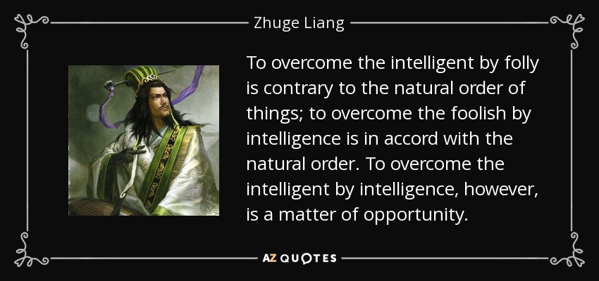 To overcome the intelligent by folly is contrary to the natural order of things; to overcome the foolish by intelligence is in accord with the natural order. To overcome the intelligent by intelligence, however, is a matter of opportunity. - Zhuge Liang