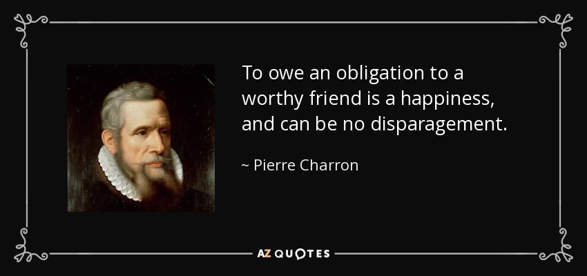 To owe an obligation to a worthy friend is a happiness, and can be no disparagement. - Pierre Charron