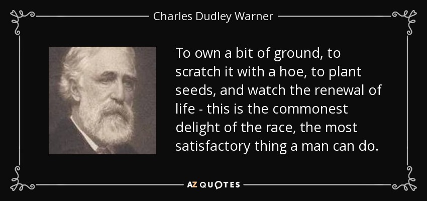 To own a bit of ground, to scratch it with a hoe, to plant seeds, and watch the renewal of life - this is the commonest delight of the race, the most satisfactory thing a man can do. - Charles Dudley Warner