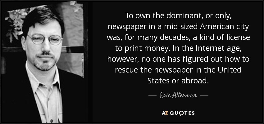 To own the dominant, or only, newspaper in a mid-sized American city was, for many decades, a kind of license to print money. In the Internet age, however, no one has figured out how to rescue the newspaper in the United States or abroad. - Eric Alterman