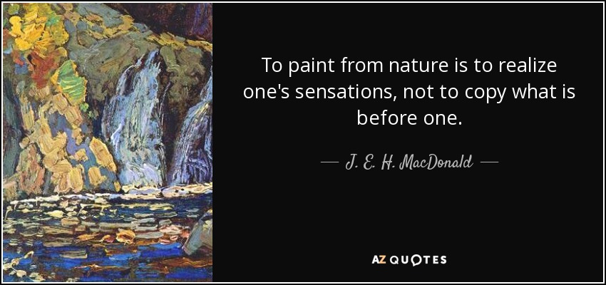 To paint from nature is to realize one's sensations, not to copy what is before one. - J. E. H. MacDonald