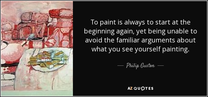 To paint is always to start at the beginning again, yet being unable to avoid the familiar arguments about what you see yourself painting. - Philip Guston