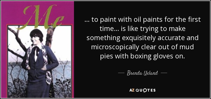 ... to paint with oil paints for the first time ... is like trying to make something exquisitely accurate and microscopically clear out of mud pies with boxing gloves on. - Brenda Ueland