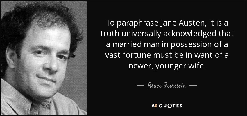 To paraphrase Jane Austen, it is a truth universally acknowledged that a married man in possession of a vast fortune must be in want of a newer, younger wife. - Bruce Feirstein