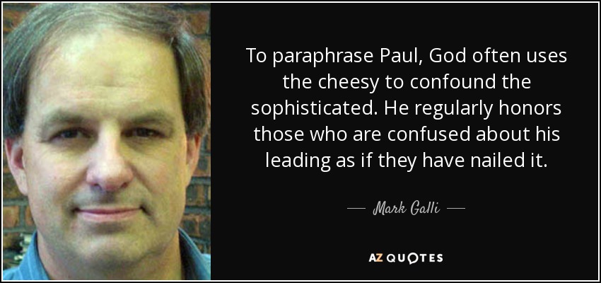 To paraphrase Paul, God often uses the cheesy to confound the sophisticated. He regularly honors those who are confused about his leading as if they have nailed it. - Mark Galli