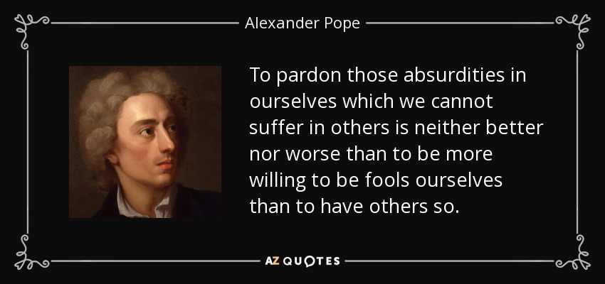 To pardon those absurdities in ourselves which we cannot suffer in others is neither better nor worse than to be more willing to be fools ourselves than to have others so. - Alexander Pope