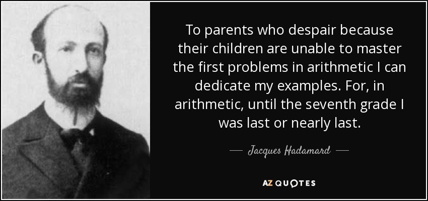 To parents who despair because their children are unable to master the first problems in arithmetic I can dedicate my examples. For, in arithmetic, until the seventh grade I was last or nearly last. - Jacques Hadamard