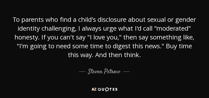 To parents who find a child's disclosure about sexual or gender identity challenging, I always urge what I'd call 