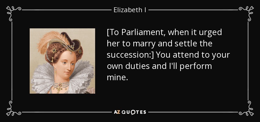 [To Parliament, when it urged her to marry and settle the succession:] You attend to your own duties and I'll perform mine. - Elizabeth I