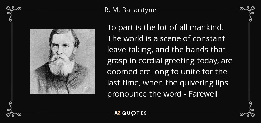 To part is the lot of all mankind. The world is a scene of constant leave-taking, and the hands that grasp in cordial greeting today, are doomed ere long to unite for the last time, when the quivering lips pronounce the word - Farewell - R. M. Ballantyne