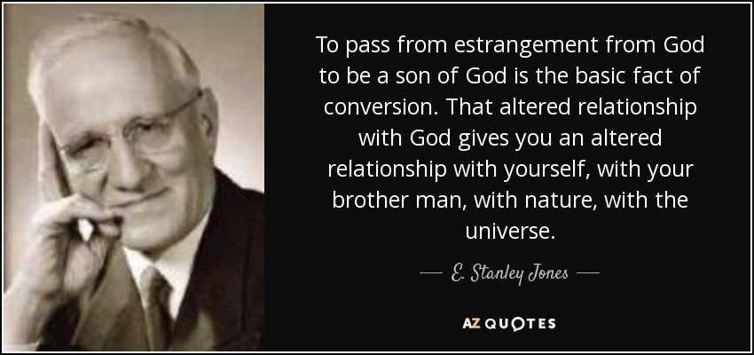 To pass from estrangement from God to be a son of God is the basic fact of conversion. That altered relationship with God gives you an altered relationship with yourself, with your brother man, with nature, with the universe. - E. Stanley Jones