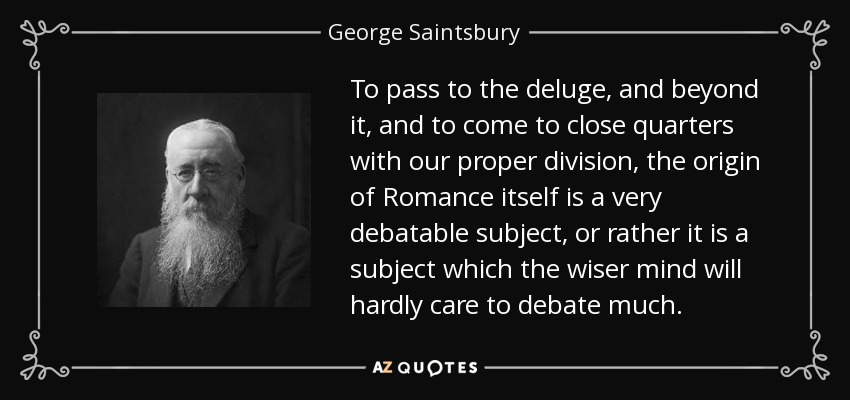 To pass to the deluge, and beyond it, and to come to close quarters with our proper division, the origin of Romance itself is a very debatable subject, or rather it is a subject which the wiser mind will hardly care to debate much. - George Saintsbury