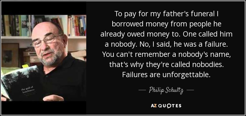 To pay for my father's funeral I borrowed money from people he already owed money to. One called him a nobody. No, I said, he was a failure. You can't remember a nobody's name, that's why they're called nobodies. Failures are unforgettable. - Philip Schultz