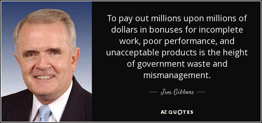 To pay out millions upon millions of dollars in bonuses for incomplete work, poor performance, and unacceptable products is the height of government waste and mismanagement. - Jim Gibbons