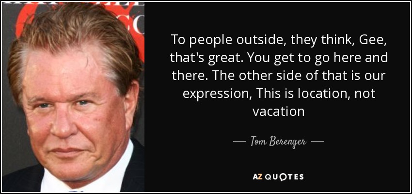 To people outside, they think, Gee, that's great. You get to go here and there. The other side of that is our expression, This is location, not vacation - Tom Berenger