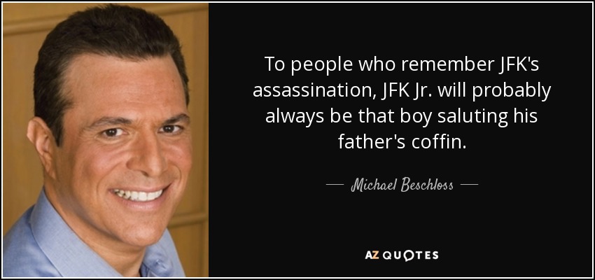To people who remember JFK's assassination, JFK Jr. will probably always be that boy saluting his father's coffin. - Michael Beschloss