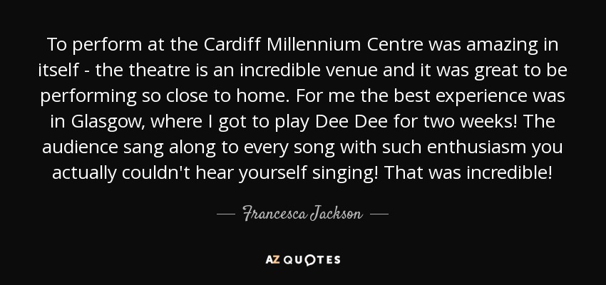 To perform at the Cardiff Millennium Centre was amazing in itself - the theatre is an incredible venue and it was great to be performing so close to home. For me the best experience was in Glasgow, where I got to play Dee Dee for two weeks! The audience sang along to every song with such enthusiasm you actually couldn't hear yourself singing! That was incredible! - Francesca Jackson