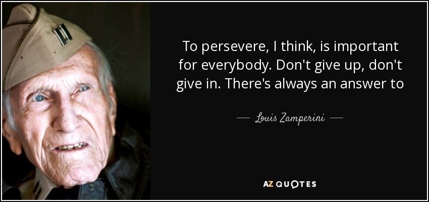 To persevere, I think, is important for everybody. Don't give up, don't give in. There's always an answer to everything. - Louis Zamperini