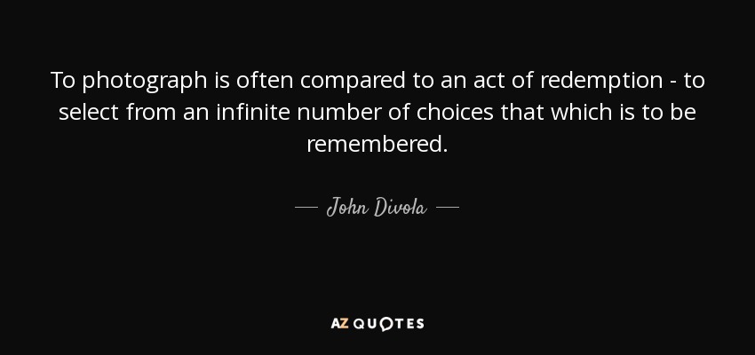 To photograph is often compared to an act of redemption - to select from an infinite number of choices that which is to be remembered. - John Divola