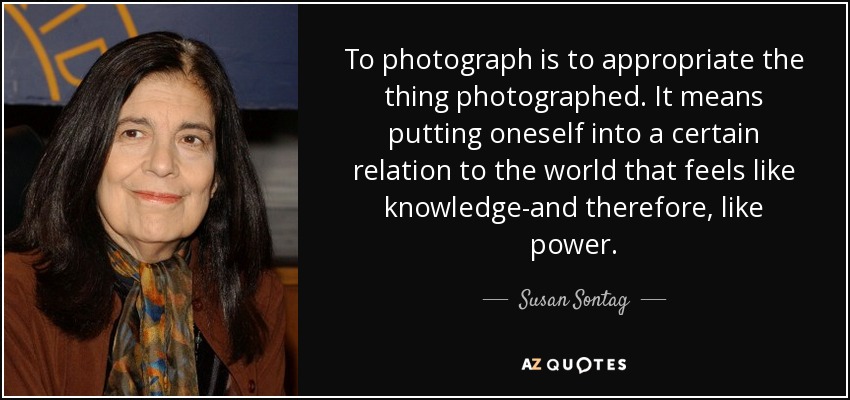 To photograph is to appropriate the thing photographed. It means putting oneself into a certain relation to the world that feels like knowledge-and therefore, like power. - Susan Sontag
