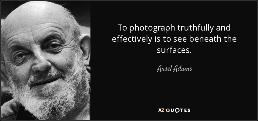 To photograph truthfully and effectively is to see beneath the surfaces. - Ansel Adams