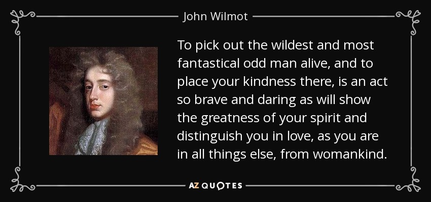 To pick out the wildest and most fantastical odd man alive, and to place your kindness there, is an act so brave and daring as will show the greatness of your spirit and distinguish you in love, as you are in all things else, from womankind. - John Wilmot