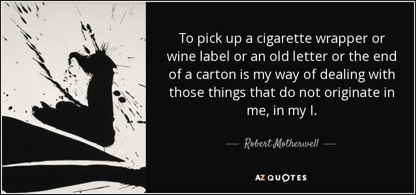 To pick up a cigarette wrapper or wine label or an old letter or the end of a carton is my way of dealing with those things that do not originate in me, in my I. - Robert Motherwell