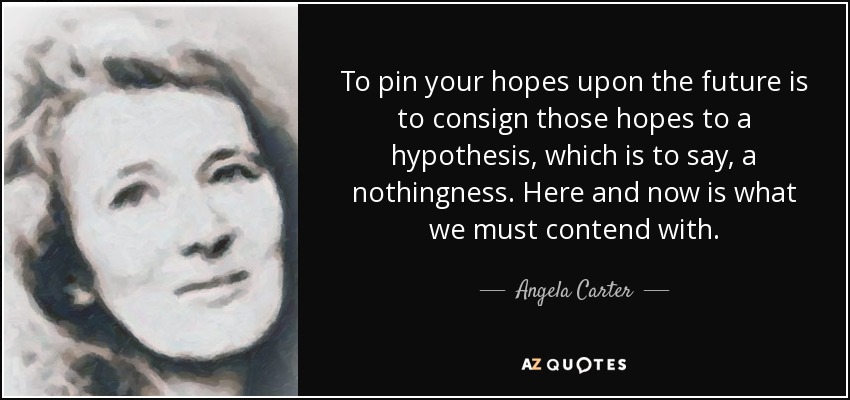 To pin your hopes upon the future is to consign those hopes to a hypothesis, which is to say, a nothingness. Here and now is what we must contend with. - Angela Carter