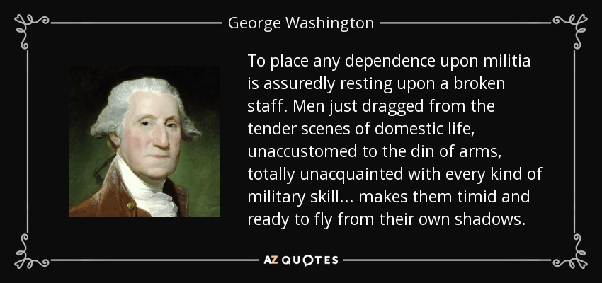 To place any dependence upon militia is assuredly resting upon a broken staff. Men just dragged from the tender scenes of domestic life, unaccustomed to the din of arms, totally unacquainted with every kind of military skill ... makes them timid and ready to fly from their own shadows. - George Washington