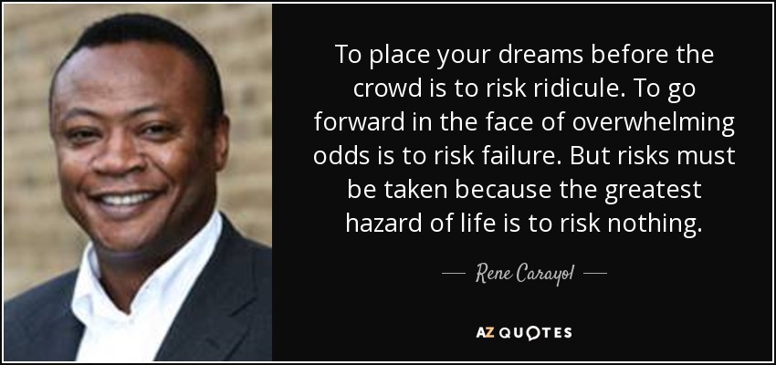 To place your dreams before the crowd is to risk ridicule. To go forward in the face of overwhelming odds is to risk failure. But risks must be taken because the greatest hazard of life is to risk nothing. - Rene Carayol