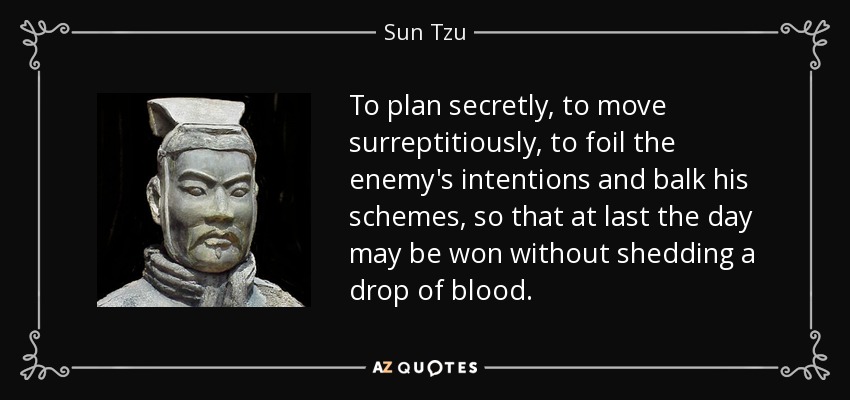 To plan secretly, to move surreptitiously, to foil the enemy's intentions and balk his schemes, so that at last the day may be won without shedding a drop of blood. - Sun Tzu