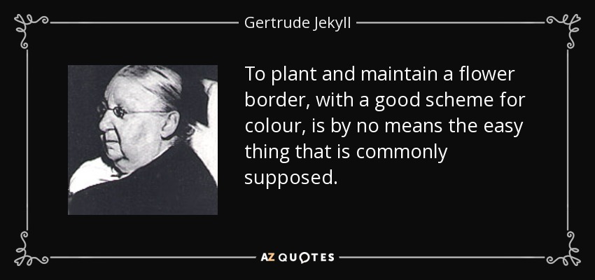 To plant and maintain a flower border, with a good scheme for colour, is by no means the easy thing that is commonly supposed. - Gertrude Jekyll