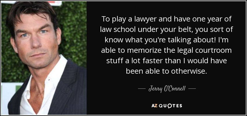 To play a lawyer and have one year of law school under your belt, you sort of know what you're talking about! I'm able to memorize the legal courtroom stuff a lot faster than I would have been able to otherwise. - Jerry O'Connell