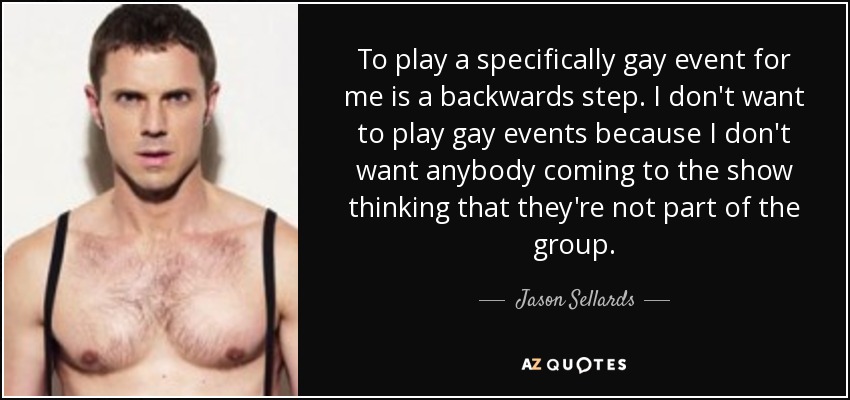 To play a specifically gay event for me is a backwards step. I don't want to play gay events because I don't want anybody coming to the show thinking that they're not part of the group. - Jason Sellards
