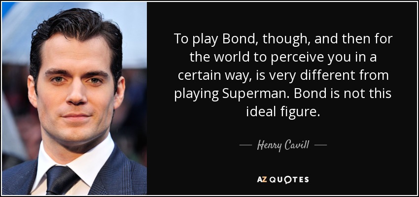 To play Bond, though, and then for the world to perceive you in a certain way, is very different from playing Superman. Bond is not this ideal figure. - Henry Cavill