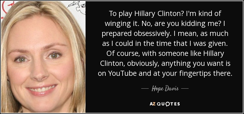 To play Hillary Clinton? I'm kind of winging it. No, are you kidding me? I prepared obsessively. I mean, as much as I could in the time that I was given. Of course, with someone like Hillary Clinton, obviously, anything you want is on YouTube and at your fingertips there. - Hope Davis