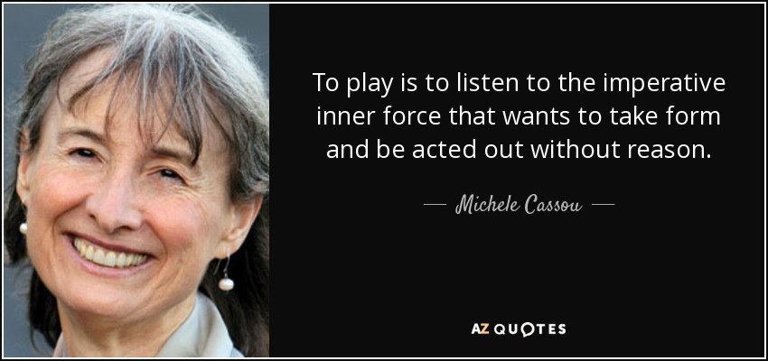 To play is to listen to the imperative inner force that wants to take form and be acted out without reason. - Michele Cassou