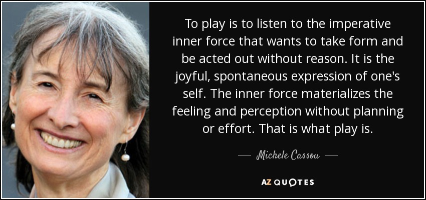 To play is to listen to the imperative inner force that wants to take form and be acted out without reason. It is the joyful, spontaneous expression of one's self. The inner force materializes the feeling and perception without planning or effort. That is what play is. - Michele Cassou