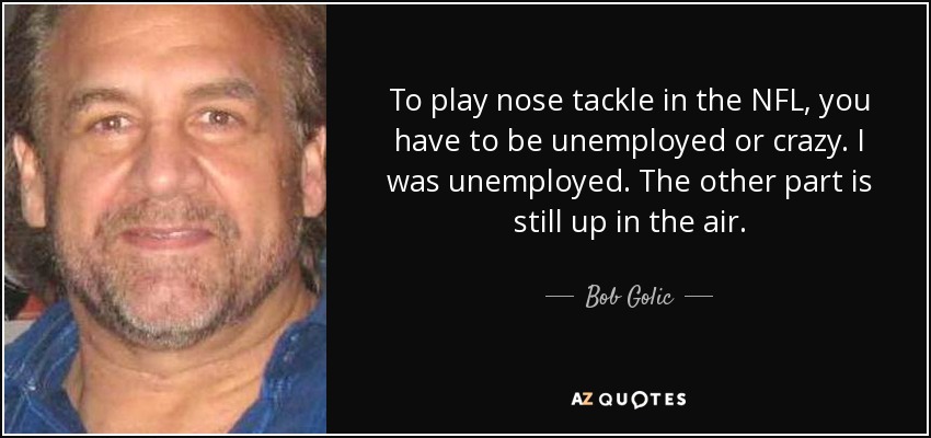 To play nose tackle in the NFL, you have to be unemployed or crazy. I was unemployed. The other part is still up in the air. - Bob Golic