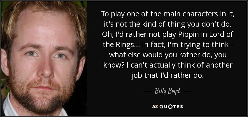 To play one of the main characters in it, it's not the kind of thing you don't do. Oh, I'd rather not play Pippin in Lord of the Rings... In fact, I'm trying to think - what else would you rather do, you know? I can't actually think of another job that I'd rather do. - Billy Boyd