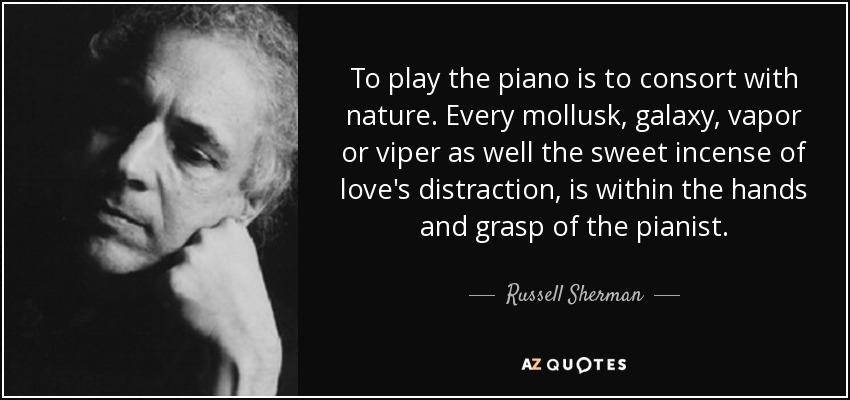 To play the piano is to consort with nature. Every mollusk, galaxy, vapor or viper as well the sweet incense of love's distraction, is within the hands and grasp of the pianist. - Russell Sherman