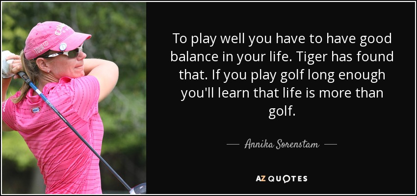 To play well you have to have good balance in your life. Tiger has found that. If you play golf long enough you'll learn that life is more than golf. - Annika Sorenstam