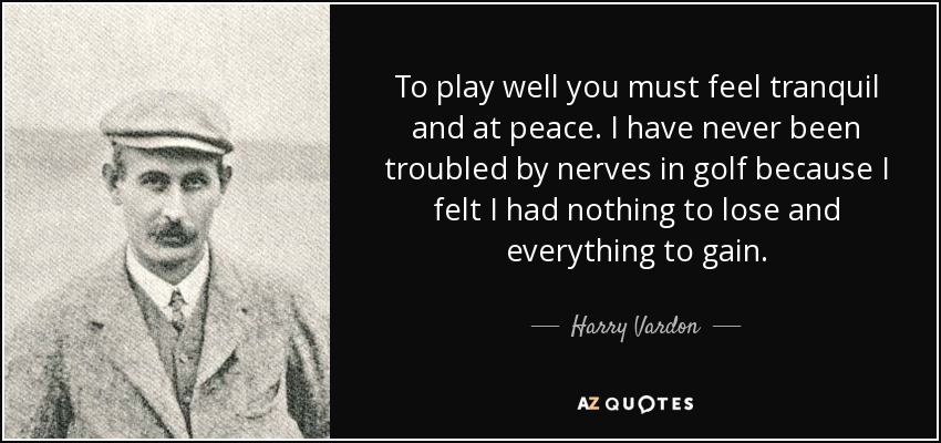 To play well you must feel tranquil and at peace. I have never been troubled by nerves in golf because I felt I had nothing to lose and everything to gain. - Harry Vardon